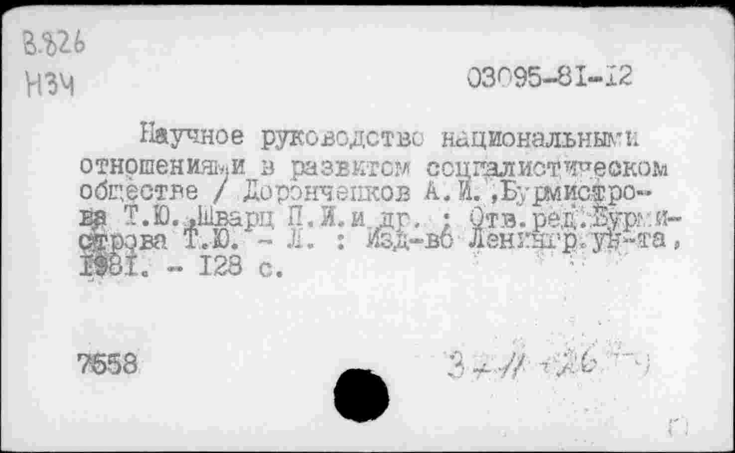 ﻿В.Ш нзм
03095-81-12
Научное руководство национальными отношениями в развитом социалйотичеоком обцёстве / Дорэнчепков А.И. »Бурмиофро-—— т та 1.1    тт ту _	.л	' лч т|Я21„. .
ва Т.Ю. .Шварц П.И.и Эювй ЬэЛ Л. : ^о!.. - 123 с.
'• ; 0тв1 ред.Ёур а-;-вб Дени§грЛ уц“та,
7658